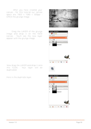 Page 55Version 1.0
After you have created your
canvas - for this tutorial our canvas
specs are 1920 x 1080 x 300ppi -
OPEN the grunge image.
Drag the LAYER of the grunge
image and drop it on the NEW
canvas. You'll see the new layer
appear with the grunge image.
Now drag the LAYER and drop it onto
this ICON. Your layer will be
duplicated.
Here is the duplicate layer.
 