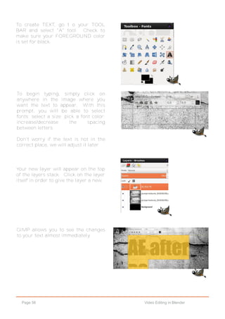 Page 56 Video Editing in Blender
To create TEXT, go t o your TOOL
BAR and select "A" tool. Check to
make sure your FOREGROUND color
is set for black.
To begin typing, simply click on
anywhere in the image where you
want the text to appear. With this
prompt, you will be able to select
fonts; select a size; pick a font color;
increase/decrease the spacing
between letters.
Don't worry if the text is not in the
correct place, we will adjust it later.
Your new layer will appear on the top
of the layers stack. Click on the layer
itself in order to give the layer a new.
GIMP allows you to see the changes
to your text almost immediately.
 