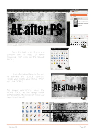 Page 57Version 1.0
Once the text is up, if size and
position are in need of some
tweaking, then click on the SCALE
TOOL...
... then click directly onto the text
to activate the SCALE controls.
Resize your text to your liking. When
set, click SCALE.
For proper positioning, select the
MOVE TOOL, as the image below
demonstrates, then click on the actual
layer to activate it.
 