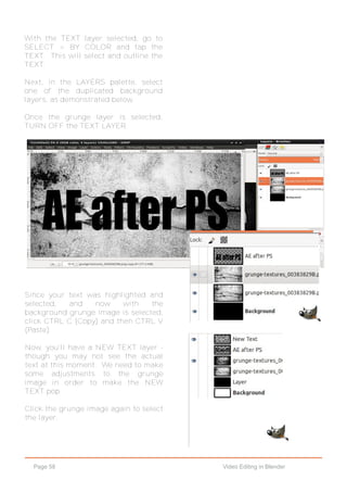 Page 58 Video Editing in Blender
With the TEXT layer selected, go to
SELECT > BY COLOR and tap the
TEXT. This will select and outline the
TEXT.
Next, in the LAYERS palette, select
one of the duplicated background
layers, as demonstrated below.
Once the grunge layer is selected,
TURN OFF the TEXT LAYER.
Since your text was highlighted and
selected, and now with the
background grunge image is selected,
click CTRL C (Copy) and then CTRL V
(Paste).
Now, you'll have a NEW TEXT layer -
though you may not see the actual
text at this moment. We need to make
some adjustments to the grunge
image in order to make the NEW
TEXT pop.
Click the grunge image again to select
the layer.
 
