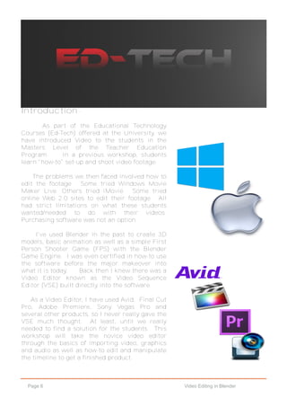 Page 6 Video Editing in Blender
Introduction -
As part of the Educational Technology
Courses (Ed-Tech) offered at the University, we
have introduced Video to the students in the
Masters Level of the Teacher Education
Program. In a previous workshop, students
learn "how-to" set-up and shoot video footage.
The problems we then faced involved how to
edit the footage. Some tried Windows Movie
Maker Live. Others tried iMovie. Some tried
online Web 2.0 sites to edit their footage. All
had strict limitations on what these students
wanted/needed to do with their videos.
Purchasing software was not an option.
I've used Blender in the past to create 3D
models, basic animation as well as a simple First
Person Shooter Game (FPS) with the Blender
Game Engine. I was even certified in how-to use
the software before the major makeover into
what it is today. Back then I knew there was a
Video Editor known as the Video Sequence
Editor (VSE) built directly into the software.
As a Video Editor, I have used Avid, Final Cut
Pro, Adobe Premiere, Sony Vegas Pro and
several other products, so I never really gave the
VSE much thought. At least, until we really
needed to find a solution for the students. This
workshop will take the novice video editor
through the basics of importing video, graphics
and audio as well as how-to edit and manipulate
the timeline to get a finished product.
 
