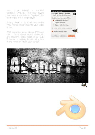 Page 61Version 1.0
Next, click IMAGE > MERGE
VISIBLE LAYERS. All your layers
that have a visible/open "eyeball" will
be merged into a single layer.
Finally, FILE > EXPORT and select
PNG file for importing into your video
project.
PNG does the same job as JPEG and
GIF. This is really helpful when you
are creating Close Caption or Sub-
Titles or providing Motion Graphics
in the lower-thirds of your screen.
 