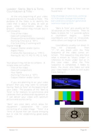 Page 65Version 1.0
Leader: Slate, Bars & Tone,
Countdown & Title -
At the very beginning of your video,
its good practice to include a Slate. The
purpose of the Slate is to identify the
video that is about to play, as well as
gives other information about the
project. Information may include, but is
not limited to:
- Title of the Video
- Date (of Completion)
- Producer/Director/Editor Name(s)
- Running Time (a.k.a. "RT")
- File Size (Only if working with
Digital Video)
- Subject Matter and/or Genre
- Aspect Ratio
- Frames-Per-Second (a.k.a. "FPS")
- Rating (R, NC-17, PG-13, PG, G, NR)
Your project may not be so complex. A
simple slate will suffice.
- Title of the Video
- Date (of Completion)
- Your Name
- Running Time (a.k.a. "RT")
- Subject Matter and/or Genre
If you are planning to air your video
project then you may want to consider
having "Bars & Tone" at the beginning of
your video. The purpose of the "Bars &
Tone" is for stations to synchronize and
calibrate their professional equipment so
it can delver your video with optimum
picture and sound clarity.
"Bars" are color bars which allow for
equipment caliberation for color
correcting of a video image. "Tone" is a
1KHz of sound that can sound annoying
but is vital for establishing good audio
levels.
An example of "Bars & Tone" can be
found here:
http://footage.shutterstock.com/clip-
421426-stock-footage-hd-standard-
bars-and-tone-computer-generated-
seamless-looping.html
"Bars & Tone" are usually set for
30-seconds on the Timeline. Then its
fades to black for 1-2 seconds before
a countdown begins. Some
countdowns will start at 10-seconds,
while others will begin at 5-seconds.
Countdowns usually run down til
they hit 2-seconds. Then
"1"..."0"...are black until the Title
Sequence of the video comes on-
screen. This sequence may also have
what is known as "Music Under" in
reference to music under text or in
this case video. After the Title
Sequence is completed, it fades to
black, the music also fades out and
your video fades-in with its own audio
track fading in.
 