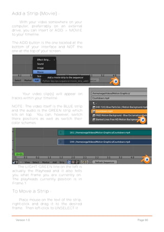 Page 66Version 1.0
Add a Strip (Movie) -
With your video somewhere on your
computer, preferrably on an external
drive, you can insert or ADD > MOVIE
to your timeline.
The ADD button is the one located at the
bottom of your interface and NOT the
one at the top of your screen.
Your video clip(s) will appear on
tracks within your timeline.
NOTE: The video itself is the BLUE strip
and the audio is the GREEN strip which
sits on top. You can, however, switch
there positions as well as switch their
color schemes.
The LIGHT GREEN line on the left is
actually the Playhead and it also tells
you what frame you are currently on.
The playheads currently position is in
Frame 1.
To Move a Strip -
Place mouse on the text of the strip,
right-click and drag it to the desired
frame. Then left-click to UNSELECT it.
 