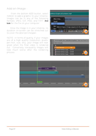 Page 67 Video Editing in Blender
Add an Image -
From the bottom ADD button, select
IMAGE to add a graphic to your timeline.
Images can be in any of the following
formats: JPEG, GIF, PNG, and TIFF. And
look for the file on your computer
Once the image is in your timeline, its
duration on-screen can be stretched out
to cover the desired timespan.
NOTE: In terms of quality, if your images
are of a high quality (resolution, pixels-
per-inch, size, etc), your image will look
great when the final video is rendered
out. Conversely, low-quality images will
look much worse after the rendering
process.
 