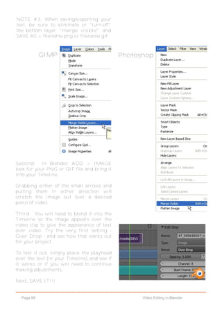 Page 69 Video Editing in Blender
Second. In Blender, ADD > IMAGE
look for your PNG or GIF file and bring it
into your Timeline.
Grabbing either of the small arrows and
pulling them in either direction will
stretch the image out over a desired
piece of video.
Third. You will need to blend it into the
Timeline so the image appears over the
video clip to give the appearance of text
over video. Try the very first setting -
Over Drop - and see how that works out
for your project.
To test it out, simply place the playhead
over the text (in your Timeline) and see if
it works or if you will need to continue
making adjustments.
Next, SAVE IT!!!
NOTE #3: When saving/exporting your
text, be sure to eliminate or "turn-off"
the bottom layer; "merge visible"; and
SAVE AS > filename.png or filename.gif
GIMP Photoshop
 