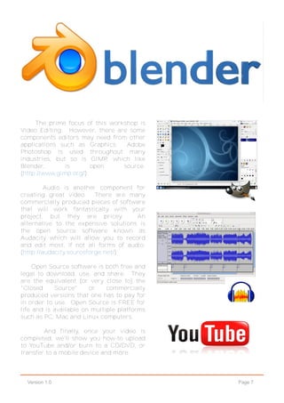 Page 7Version 1.0
The prime focus of this workshop is
Video Editing. However, there are some
components editors may need from other
applications such as Graphics. Adobe
Photoshop is used throughout many
industries, but so is GIMP, which like
Blender, is open source.
(http://www.gimp.org/).
Audio is another component for
creating great video. There are many
commercially produced pieces of software
that will work fantastically with your
project, but they are pricey. An
alternative to the expensive solutions is
the open source software known as
Audacity which will allow you to record
and edit most, if not all forms of audio.
(http://audacity.sourceforge.net/)
Open Source software is both free and
legal to download, use, and share. They
are the equivalent (or very close to) the
"Closed Source" or commercially
produced versions that one has to pay for
in order to use. Open Source is FREE for
life and is available on multiple platforms
such as PC, Mac and Linux computers.
And finally, once your video is
completed, we'll show you how-to upload
to YouTube and/or burn to a CD/DVD, or
transfer to a mobile device and more.
 