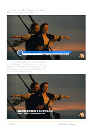 Page 70 Video Editing in Blender
How to create Sub-Titles and
Text in Lower-Thirds -
Your parameters for how-to create
your sub-titles or lower-thirds text will be
based on the parameters of how you shot
your video. For this demonstration, the
screenshot is 1920 x 1080.
 