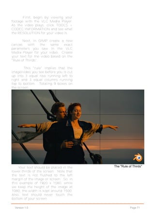 Page 71Version 1.0
First, begin by viewing your
footage with the VLC Media Player.
As the video plays, click TOOLS >
CODEC INFORMATION and see what
the RESOLUTION for your video is.
Next, in GIMP create a new
canvas with the same exact
parameters you saw in the VLC
Media Player for your video. Create
your text for the video based on the
"Rule of Thirds".
This "rule" implies that the
image/video you see before you is cut
up into 3 equal row running left to
right and 3 equal columns running
top to bottom. Totaling 9 boxes on
the screen.
The "Rule of Thirds"Your text should be placed in the
lower-thirds of the screen. Note that
the text is not flushed to the left
margin of the image or screen. So, in
this example of 1920 x 1080, while
we keep the height of the image at
1080, the width is kept around 1500.
Also, text should never touch the
bottom of your screen.
 