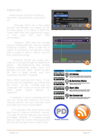 Page 74Version 1.0
Add Audio -
Audio can be in the form of Music,
Narration, Sound Effects, Voice-Overs,
etc.
Although there are a few audio
formats that Blender can import, by far
the best option is to import a WAV file.
These WAV files are significantly larger
in files sizes than their MP3
counterparts.
However, MP3 files are already
heavily compressed files and are usually
rendered in Mono. While a WAV file is
robust in harmonics, full dynamic range
and is usually in stereo. Hence, why the
files sizes are so large.
Whatever format you output your
video to, it will go through a compression
phase. Re-compressing and already
heavily compressed audio track will
perhaps ruin your work. Better to start
off with a large format and then
compress it further, if need be.
Note: When working with music, if you
do not own the copyright, you cannot use
the music - at all! Instead, look for
"copyright free" music or music that has
fallen under "public domain" or
"podcasts".
A "podcast" is music created by artists
who are trying their hand at the music
industry and do not have contracts with
any major (or minor) record labels.
It is possible that these artists may
also have a "creative commons" license.
This type of license may give you certain
privledges, however, it is always a good
idea to read the license thoroughly and
give the artist credit where credit is due.
 
