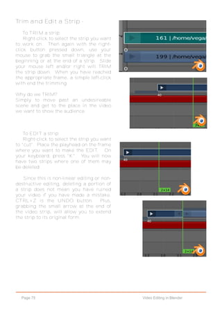 Page 75 Video Editing in Blender
Trim and Edit a Strip -
To TRIM a strip:
Right-click to select the strip you want
to work on. Then again with the right-
click button pressed down, use your
mouse to grab the small triangle at the
beginning or at the end of a strip. Slide
your mouse left and/or right will TRIM
the strip down. When you have reached
the appropriate frame, a simple left-click
with end the trimming.
Why do we TRIM?
Simply to move past an undesireable
scene and get to the place in the video
we want to show the audience.
To EDIT a strip:
Right-click to select the strip you want
to "cut". Place the playhead on the frame
where you want to make the EDIT. On
your keyboard, press "K". You will now
have two strips where one of them may
be deleted.
Since this is non-linear editing or non-
destructive editing, deleting a portion of
a strip does not mean you have ruined
your video if you have made a mistake.
CTRL+Z is the UNDO button. Plus,
grabbing the small arrow at the end of
the video strip, will allow you to extend
the strip to its original form.
 