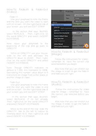 Page 76Version 1.0
How-To Fade-In & Fade-Out
(Video) -
Fade In:
Use your playhead to note the frame
and the shot you want the video to start
with on-screen. On the right-hand side of
your screen, you will see EDIT STRIP.
In the section that says, BLEND,
select REPLACE. Then, right-click on
the word OPACITY and select INSERT
KEYFRAME.
Now, move your playhead to the
beginning of the clip and go back to
OPACITY.
While on OPACITY, use your mouse,
slide to the left and decrease the
OPACITY down to ZERO. Then, right-
click on the word OPACITY and select
INSERT KEYFRAME.
Note: Though OPACITY indicates its
default is 1.000, this translates to 100%.
Decreasing this number value down to 0
transitions an image from either black or
another image or video.
Fade Out:
Use your playhead to note the frame
and the shot you want the video to end
with on-screen. On the right-hand side of
your screen, you will see EDIT STRIP.
In the section that says, BLEND,
select REPLACE, if its not already.
Then, right-click on the word OPACITY
and select INSERT KEYFRAME.
Move to the end of the clip, slide the
OPACITY bar to the left to reduce its
intensity down to 0, then right-click and
select INSERT KEYFRAME.
How-To Fade-In & Fade-Out
(Image) -
Follow the instructions for Video -
remember to have the correct clip
selected before you begin.
Also note that you can stretch out
the image in order to get the fade-in
and fade-out just right.
How-To Fade-In & Fade-Out
(Audio) -
Follow the instructions for Video
and for Image - remember to have
the correct clip selected before you
begin.
Also note that you can stretch out
the image in order to get the fade-in
and fade-out just right.
 