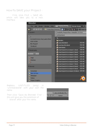 Page 77 Video Editing in Blender
How-To SAVE your Project -
First, click FILE > SAVE AS,
which will take you to a new
interface.
Replace, UNTITLED [only] in
"untitled.blend" with your own file
name.
Then click "Save As Blender File" -
this will give you the extension of
" .blend" after your file name.
 