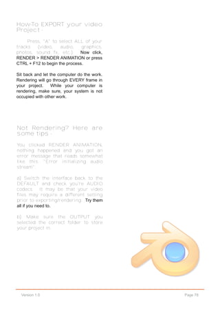 Page 78Version 1.0
How-To EXPORT your video
Project -
Press, "A" to select ALL of your
tracks (video, audio, graphics,
photos, sound fx, etc.). Now click,
RENDER > RENDER ANIMATION or press
CTRL + F12 to begin the process.
Sit back and let the computer do the work.
Rendering will go through EVERY frame in
your project. While your computer is
rendering, make sure, your system is not
occupied with other work.
Not Rendering? Here are
some tips -
You clicked RENDER ANIMATION,
nothing happened and you got an
error message that reads somewhat
like this: "Error initializing audio
stream".
a) Switch the interface back to the
DEFAULT and check you're AUDIO
codecs. It may be that your video
files may require a different setting
prior to exporting/rendering. Try them
all if you need to.
b) Make sure the OUTPUT you
selected the correct folder to store
your project in.
 