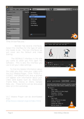 Page 8 Video Editing in Blender
The Interfaces -
Blender has several interfaces.
Select the interface for the type of work
one needs to do. The two interfaces we
will cover are the Default and Video
Editing.
The DEFAULT interface is the one
you come to when you first open the
software. This is also the interface you
use to set your video settings.
To find the Media Information about
the video you shot, view your video with
the VLC Media Player. Click: TOOLS >
CODEC INFORMATION and a prompt
will appear with information about your
video [and audio] such as: Resolution,
Frame Rate, Stereo or Mono, Sample
Rate, etc. These terms will be discussed
later on in this workshop.
VLC Media Player can be downloaded
from -
(http://www.videolan.org/vlc/index.html)
 