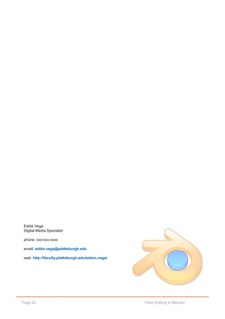 Page 82 Video Editing in Blender
Eddie Vega
Digital Media Specialist
phone: xxx­xxx­xxxx
email: eddie.vega@plattsburgh.edu
web: http://faculty.plattsburgh.edu/edwin.vega/
 