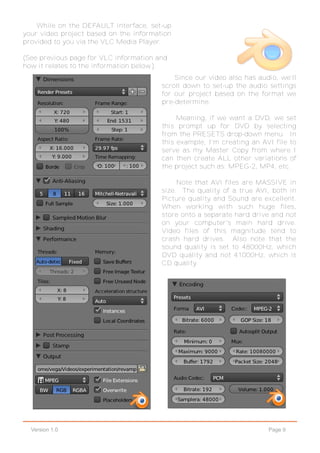 Page 9Version 1.0
While on the DEFAULT interface, set-up
your video project based on the information
provided to you via the VLC Media Player.
(See previous page for VLC information and
how it relates to the information below.)
Since our video also has audio, we'll
scroll down to set-up the audio settings
for our project based on the format we
pre-determine.
Meaning, if we want a DVD, we set
this prompt up for DVD by selecting
from the PRESETS drop-down menu. In
this example, I'm creating an AVI file to
serve as my Master Copy from where I
can then create ALL other variations of
the project such as: MPEG-2, MP4, etc.
Note that AVI files are MASSIVE in
size. The quality of a true AVI, both in
Picture quality and Sound are excellent.
When working with such huge files,
store onto a separate hard drive and not
on your computer's main hard drive.
Video files of this magnitude tend to
crash hard drives. Also note that the
sound quality is set to 48000Hz, which
DVD quality and not 41000Hz, which is
CD quality.
 