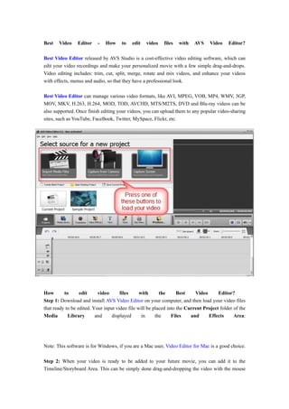 Best   Video    Editor    -   How     to   edit   video    files   with   AVS     Video    Editor?

Best Video Editor released by AVS Studio is a cost-effective video editing software, which can
edit your video recordings and make your personalized movie with a few simple drag-and-drops.
Video editing includes: trim, cut, split, merge, rotate and mix videos, and enhance your videos
with effects, menus and audio, so that they have a professional look.

Best Video Editor can manage various video formats, like AVI, MPEG, VOB, MP4, WMV, 3GP,
MOV, MKV, H.263, H.264, MOD, TOD, AVCHD, MTS/M2TS, DVD and Blu-ray videos can be
also supported. Once finish editing your videos, you can upload them to any popular video-sharing
sites, such as YouTube, FaceBook, Twitter, MySpace, Flickr, etc.




How       to      edit     video      files     with      the      Best    Video      Editor?
Step 1: Download and install AVS Video Editor on your computer, and then load your video files
that ready to be edited. Your input video file will be placed into the Current Project folder of the
Media       Library       and     displayed      in     the     Files    and     Effects      Area:




Note: This software is for Windows, if you are a Mac user, Video Editor for Mac is a good choice.

Step 2: When your video is ready to be added to your future movie, you can add it to the
Timeline/Storyboard Area. This can be simply done drag-and-dropping the video with the mouse
 