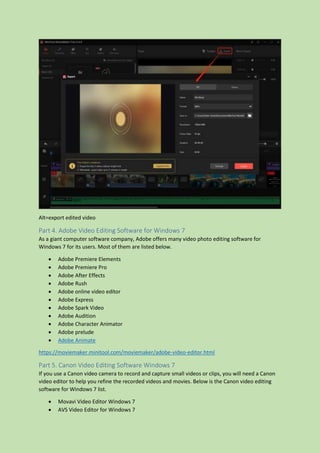 Alt=export edited video
Part 4. Adobe Video Editing Software for Windows 7
As a giant computer software company, Adobe offers many video photo editing software for
Windows 7 for its users. Most of them are listed below.
 Adobe Premiere Elements
 Adobe Premiere Pro
 Adobe After Effects
 Adobe Rush
 Adobe online video editor
 Adobe Express
 Adobe Spark Video
 Adobe Audition
 Adobe Character Animator
 Adobe prelude
 Adobe Animate
https://moviemaker.minitool.com/moviemaker/adobe-video-editor.html
Part 5. Canon Video Editing Software Windows 7
If you use a Canon video camera to record and capture small videos or clips, you will need a Canon
video editor to help you refine the recorded videos and movies. Below is the Canon video editing
software for Windows 7 list.
 Movavi Video Editor Windows 7
 AVS Video Editor for Windows 7
 