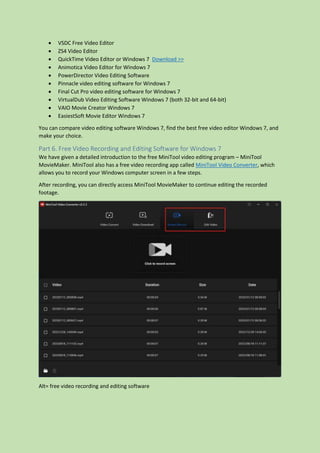  VSDC Free Video Editor
 ZS4 Video Editor
 QuickTime Video Editor or Windows 7 Download >>
 Animotica Video Editor for Windows 7
 PowerDirector Video Editing Software
 Pinnacle video editing software for Windows 7
 Final Cut Pro video editing software for Windows 7
 VirtualDub Video Editing Software Windows 7 (both 32-bit and 64-bit)
 VAIO Movie Creator Windows 7
 EasiestSoft Movie Editor Windows 7
You can compare video editing software Windows 7, find the best free video editor Windows 7, and
make your choice.
Part 6. Free Video Recording and Editing Software for Windows 7
We have given a detailed introduction to the free MiniTool video editing program – MiniTool
MovieMaker. MiniTool also has a free video recording app called MiniTool Video Converter, which
allows you to record your Windows computer screen in a few steps.
After recording, you can directly access MiniTool MovieMaker to continue editing the recorded
footage.
Alt= free video recording and editing software
 