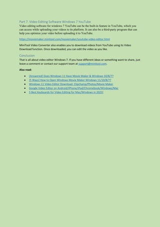 Part 7. Video Editing Software Windows 7 YouTube
Video editing software for windows 7 YouTube can be the built-in feature in YouTube, which you
can access while uploading your videos to its platform. It can also be a third-party program that can
help you optimize your video before uploading it to YouTube.
https://moviemaker.minitool.com/moviemaker/youtube-video-editor.html
MiniTool Video Converter also enables you to download videos from YouTube using its Video
Download function. Once downloaded, you can edit the video as you like.
Conclusion
That is all about video editor Windows 7. If you have different ideas or something want to share, just
leave a comment or contact our support team at support@minitool.com.
Also read:
 [Answered] Does Windows 11 Have Movie Maker & Windows 10/8/7?
 [5 Ways] How to Open Windows Movie Maker Windows 11/10/8/7?
 Windows 11 Video Editor Download: Clipchamp/Photos/Movie Maker
 Google Video Editor on Android/iPhone/iPad/Chromebook/Windows/Mac
 5 Best Keyboards for Video Editing for Mac/Windows in 2023!
 