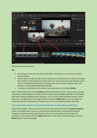 Alt=add videos to the timeline
Tip:
 By putting your mouse on one of the media files in the library, you can preview it within a
pop-up window.
 You are able to change the order of the media files on the same track. Just click on the target
file to select it, click and hold your mouse when your cursor turns into a four-direction arrow,
move to the destination file location, and drop your mouse. If there is already a file in the
location, it will be pushed behind the target file.
 To remove a media file from the timeline, just right-click on it and choose Delete.
Step 5. Add transitions. Go to the Transitions tab from the upper left menu. There, pick up a proper
transition and add it between two videos on the timeline just like adding media files to the timeline.
Add other transitions between other transitions. You can use the same transition between all your
video clips. Just right-click on the target transition and select Apply to All. Or, you can apply your
favorite transition to selected clips. Of course, you can use no transition between video clips.
https://moviemaker.minitool.com/moviemaker/windows-11-video-editor-transitions.html
Step 6. Edit transition. Click on one transition on the video track and show the Transition Property
section in the upper right. There, you can make some specifications of the selected transition.
Change the transition duration and transition mode. You can also apply your settings to all
transitions on the timeline with the Apply to all button. If you make a wrong setting, just click the
Reset button to cancel all changes.
 