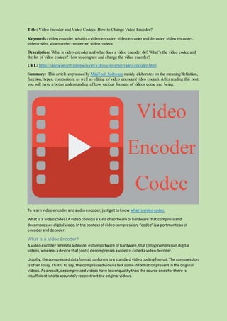 Title: Video Encoder and Video Codecs: How to Change Video Encoder?
Keywords: videoencoder,whatisavideoencoder, videoencoderanddecoder, videoencoders,
videocodec,videocodecconverter, videocodecs
Description: What is video encoder and what does a video encoder do? What’s the video codec and
the list of video codecs? How to compare and change the video encoder?
URL: https://videoconvert.minitool.com/video-converter/video-encoder.html
Summary: This article expressed by MiniTool Software mainly elaborates on the meaning/definition,
function, types, comparison, as well as editing of video encoder (video codec). After reading this post,
you will have a better understanding of how various formats of videos come into being.
To learnvideoencoderandaudioencoder,justgettoknow whatis videocodec.
What isa videocodec?A videocodecisa kindof software orhardware that compress and
decompressesdigital video.Inthe contextof videocompression, “codec”isa portmanteauof
encoderand decoder.
What Is A Video Encoder?
A videoencoderreferstoa device,eithersoftware orhardware,that(only) compressesdigital
videos,whereasadevice that(only) decompressesa videoiscalled avideodecoder.
Usually,the compresseddataformatconformstoa standard videocodingformat.The compression
isoftenlossy.Thatis to say,the compressedvideoslacksome informationpresentinthe original
videos.Asaresult,decompressedvideos have lowerquality thanthe source onesforthere is
insufficientinfotoaccuratelyreconstructthe original videos.
 