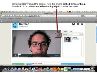 Here it is :) Sorry about the picture. Now it is time to embed it into our blog. In order to do so, select embed on the top right corner of the video