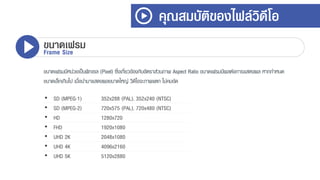 ขนำดเฟรมมีหน่วยเป็นพิกเซล (Pixel) ซึ่งเกี่ยวข้องกับอัตรำส่วนภำพ Aspect Ratio ขนำดเฟรมมีผลต่อกำรแสดงผล หำกกำหนด
ขนำดเล็กเกินไป เมื่อนำมำแสดงผลขนำดใหญ่ วิดีโอจะภำพแตก ไม่คมชัด
คุณสมบัติของไฟล์วิดีโอ
ขนาดเฟรมFrame Size
• SD (MPEG-1) 352x288 (PAL), 352x240 (NTSC)
• SD (MPEG-2) 720x575 (PAL), 720x480 (NTSC)
• HD 1280x720
• FHD 1920x1080
• UHD 2K 2048x1080
• UHD 4K 4096x2160
• UHD 5K 5120x2880
 
