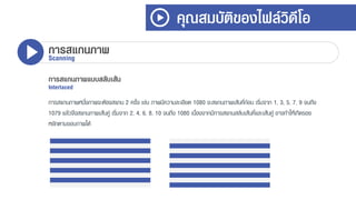 คุณสมบัติของไฟล์วิดีโอ
การสแกนภาพScanning
การสแกนภาพแบบสลับเส้น
Interlaced
กำรสแกนภำพหนึ่งภำพจะต้องสแกน 2 ครั้ง เช่น ภำพมีควำมละเอียด 1080 จะสแกนภำพเส้นคี่ก่อน เริ่มจำก 1, 3, 5, 7, 9 จนถึง
1079 แล้วจึงสแกนภำพเส้นคู่ เริ่มจำก 2, 4, 6, 8, 10 จนถึง 1080 เนื่องจำกมีกำรสแกนสลับเส้นคี่และเส้นคู่ อำจทำให้เกิดรอย
หยักตำมขอบภำพได้
 