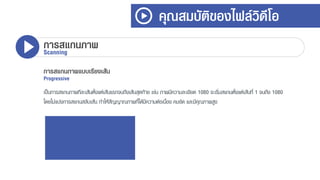 คุณสมบัติของไฟล์วิดีโอ
การสแกนภาพScanning
การสแกนภาพแบบเรียงเส้น
Progressive
เป็นกำรสแกนภำพทีละเส้นตั้งแต่เส้นแรกจนถึงเส้นสุดท้ำย เช่น ภำพมีควำมละเอียด 1080 จะเริ่มสแกนตั้งแต่เส้นที่ 1 จนถึง 1080
โดยไม่แบ่งกำรสแกนสลับเส้น ทำให้สัญญำณภำพที่ได้มีควำมต่อเนื่อง คมชัด และมีคุณภำพสูง
 