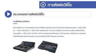 การตัดต่อวิดีโอ
ประเภทของการตัดต่อวิดีโอ
การตัดต่อแบบเส้นตรง
Linear
เป็นกำรตัดต่อแบบเก่ำ คือกำรตัดต่อจำกม้วนเทปวิดีโอต้นฉบับไปยังม้วนเทปเปล่ำ โดยเล่นผ่ำนเครื่องเล่นอย่ำงน้อย 2 เครื่อง คือตัว
เล่น 1 เครื่อง กับตัวบันทึกอีก 1 เครื่อง เรียกกำรตัดต่อแบบนี้ว่ำ A/X Roll กรณีต้องกำรทำเทคนิคกำรเปลี่ยนภำพต้องใช้เครื่อง
เล่นเทปเพิ่มอีก 1 เครื่อง เรียกว่ำ A/B Roll กำรทำงำนจะมีชุดควบคุมเครื่องเล่นเทป (Edit Controller) เครื่องสลับภำพ (Switcher)
เครื่องใส่เอฟเฟดต์ (Effect Generator) และอุปกรณ์ซ้อนตัวหนังสือ (Character Generator)
 