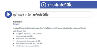 การตัดต่อวิดีโอ
อุปกรณ์สาหรับการตัดต่อวิดีโอ
คอมพิวเตอร์
Computer
กำรตัดต่อวิดีโอประกอบด้วยข้อมูลทั้งงภำพและเสียง ทำให้ได้ไฟล์ขนำดใหญ่ มีกระบวนกำรบีบอัดที่ซับซ้อน คอมพิวเตอร์ที่ใช้ควรมี
ประสิทธิภำพสูง ได้แก่
• ระบบปฏิบัติกำร (OS) Windows 8 ขึ้นไป แบบ 64 บิต
• หน่วยควำมจำ (RAM) 8 GB ขึ้นไป
• ฮำร์ดดิสก์ (SSD) ควำมจุ 500 GB ขึ้นไป
• กำร์ดแสดงผล (VGA) มีหน่วยควำมจำ 2 GB ขึ้นไป
• จอภำพ (Monitor) มีควำมละเอียด 1920 x 1080 ขึ้นไป
• กำร์ดเสียง (Sound Card) ในระบบสเตอริโอขึ้นไป
 