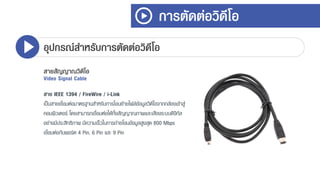การตัดต่อวิดีโอ
อุปกรณ์สาหรับการตัดต่อวิดีโอ
สายสัญญาณวิดีโอ
Video Signal Cable
สาย IEEE 1394 / FireWire / i-Link
เป็นสำยเชื่อมต่อมำตรฐำนสำหรับกำรโอนย้ำยไฟล์ข้อมูลวิดีโอจำกกล้องเข้ำสู่
คอมพิวเตอร์ โดยสำมำรถเชื่อมต่อได้ทั้งสัญญำณภำพและเสียงระบบดิจิทัล
อย่ำงมีประสิทธิภำพ มีควำมเร็วในกำรถ่ำยโอนข้อมูลสูงสุด 800 Mbps
เชื่อมต่อกับพอร์ต 4 Pin, 6 Pin และ 9 Pin
 