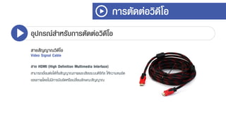 การตัดต่อวิดีโอ
อุปกรณ์สาหรับการตัดต่อวิดีโอ
สายสัญญาณวิดีโอ
Video Signal Cable
สาย HDMI (High Definition Multimedia Interface)
สำมำรถเชื่อมต่อได้ทั้งสัญญำณภำพและเสียงระบบดิจิทัล ให้ควำมคมชัด
ของภำพโดยไม่มีกำรบีบอัดหรือเปลี่ยนลักษณะสัญญำณ
 