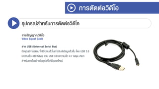 การตัดต่อวิดีโอ
อุปกรณ์สาหรับการตัดต่อวิดีโอ
สายสัญญาณวิดีโอ
Video Signal Cable
สาย USB (Universal Serial Bus)
ปัจจุบันมีกำรพัฒนำให้มีควำมเร็วในกำรรับส่งข้อมูลเร็วขึ้น โดย USB 2.0
มีควำมเร็ว 480 Mbps ส่วน USB 3.0 มีควำมเร็ว 4.7 Gbps เหมำะ
สำหรับกำรโอนย้ำยข้อมูลวิดีโอที่มีขนำดใหญ่
 