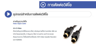 การตัดต่อวิดีโอ
อุปกรณ์สาหรับการตัดต่อวิดีโอ
สายสัญญาณวิดีโอ
Video Signal Cable
สาย S-Video
เป็นสำยสัญญำณวิดีโอแบบอะนำล็อก สนับสนุนภำพที่มีควำมละเอียด 480i และ
576i โดยแยกออกเป็น 2 สัญญำณ ได้แก่ ควำมสว่ำง และสี สำมำรถลด
สัญญำณรบกวน ใช้เชื่อมต่อกับเครื่องเล่น VCR (Video Cassette Recorder)
และกำร์ดตัดต่อ
 