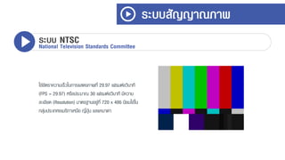 ใช้อัตรำควำมเร็วในกำรแสดงภำพที่ 29.97 เฟรมต่อวินำที
(FPS = 29.97) หรือประมำณ 30 เฟรมต่อวินำที มีควำม
ละเอียด (Resolution) มำตรฐำนอยู่ที่ 720 x 486 นิยมใช้ใน
กลุ่มประเทศอเมริกำเหนือ ญี่ปุ่น แลแคนำดำ
ระบบสัญญาณภาพ
ระบบ NTSCNational Television Standards Committee
 