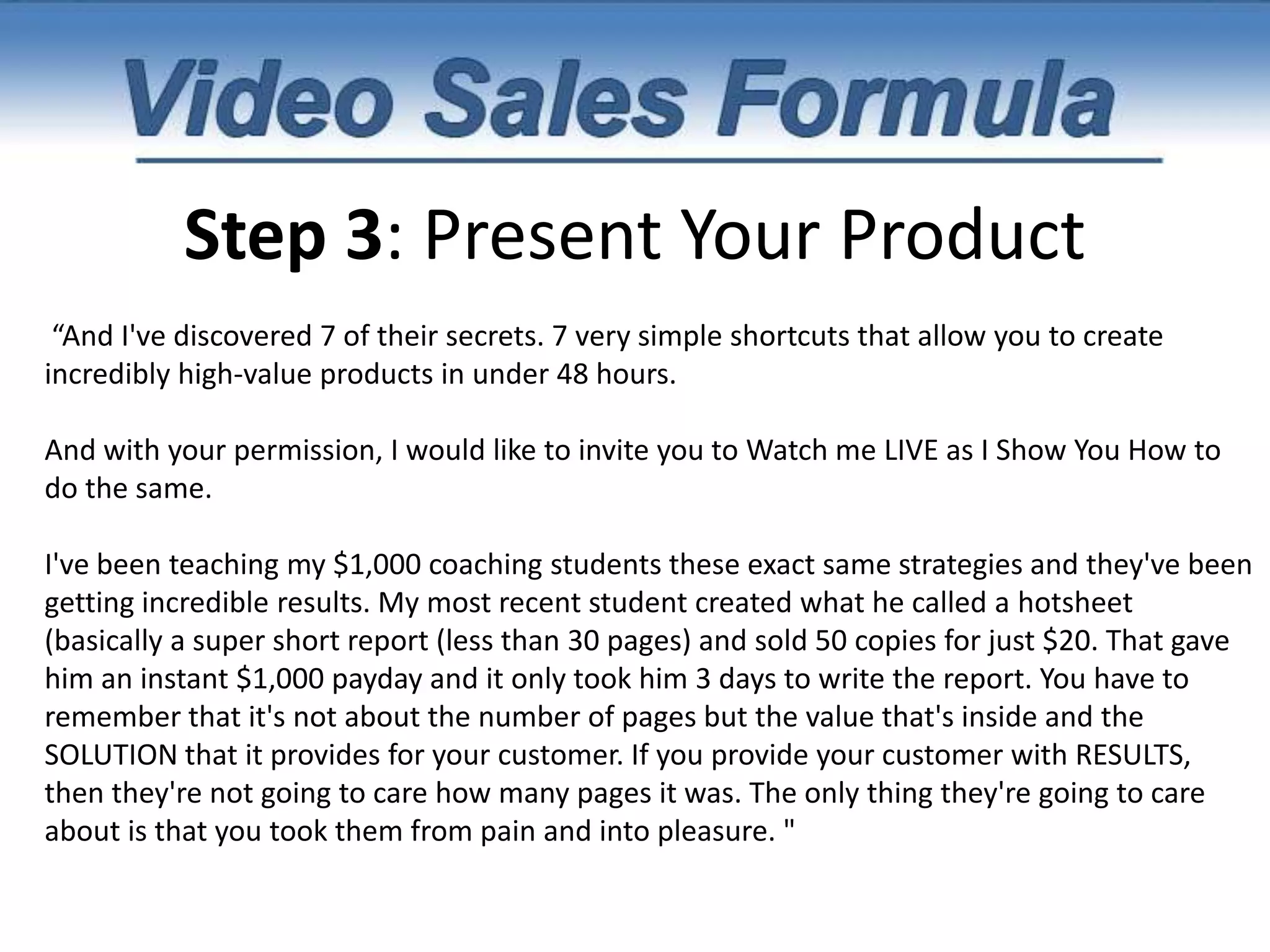 Step 2: Contrast Before Vs. AfterAnd sure, yes I did have a nice little product launch but when I add up the actual profit based on the amount of hours I worked, I was slaving away for pennies on the dollar. It became quite apparent to me that my dreams of the internet lifestyle we're going to be a distant fairytale if I didn't figure out how to create products a whole lot faster. Fast-forward a year later and I have now discovered a simple formula for creating products in record time. My most recent product was created in just 42 minutes and 32 seconds and generated $8,423.52 cents. Plus, not only was it a raving success, but my customers absolutely adored the product. In fact, here's what a few of them said. (Insert a few case studies or testimonials here.)