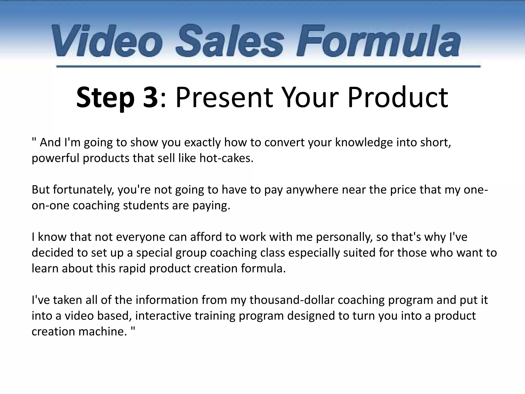 Step 2: Contrast Before Vs. AfterI thought product creation was SUPPOSED to be hard. But little did I know that the most successful marketers online keep a few secrets in their back pocket for churning out hot-products in record time. (Into Pleasure...)And I've discovered 7 of their secrets. 7 very simple shortcuts that allow you to create incredibly high-value products in under 48 hours. And with your permission, I would like to invite you to Watch me LIVE as I Show You How to do the same...