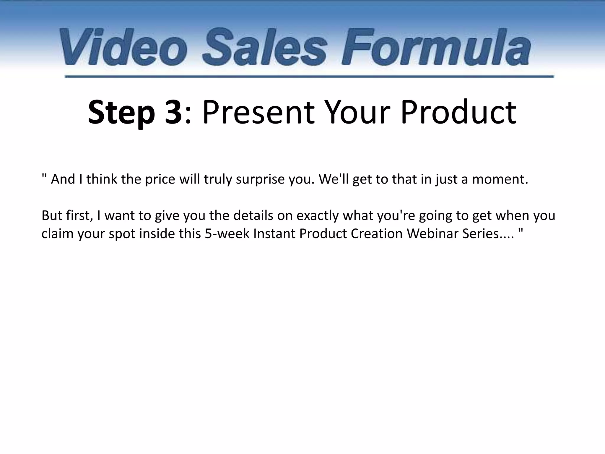 Step 3: Present Your Product “And I've discovered 7 of their secrets. 7 very simple shortcuts that allow you to create incredibly high-value products in under 48 hours. And with your permission, I would like to invite you to Watch me LIVE as I Show You How to do the same.I've been teaching my $1,000 coaching students these exact same strategies and they've been getting incredible results. My most recent student created what he called a hotsheet (basically a super short report (less than 30 pages) and sold 50 copies for just $20. That gave him an instant $1,000 payday and it only took him 3 days to write the report. You have to remember that it's not about the number of pages but the value that's inside and the SOLUTION that it provides for your customer. If you provide your customer with RESULTS, then they're not going to care how many pages it was. The only thing they're going to care about is that you took them from pain and into pleasure. "