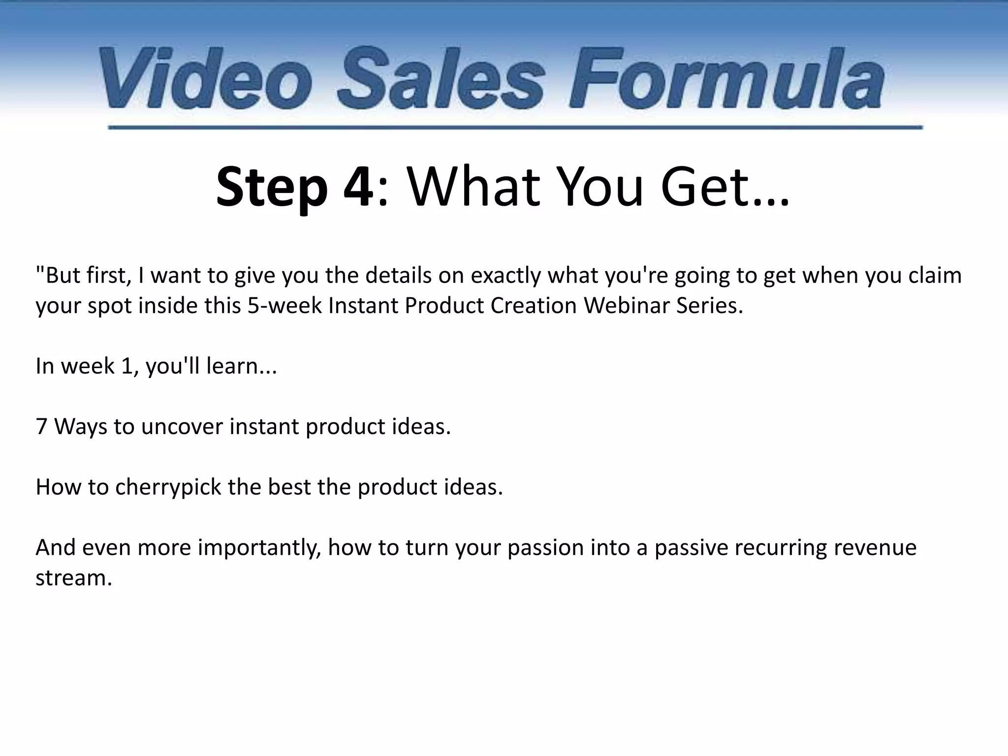 Step 3: Present Your Product" And I'm going to show you exactly how to convert your knowledge into short, powerful products that sell like hot-cakes. But fortunately, you're not going to have to pay anywhere near the price that my one-on-one coaching students are paying.I know that not everyone can afford to work with me personally, so that's why I've decided to set up a special group coaching class especially suited for those who want to learn about this rapid product creation formula. I've taken all of the information from my thousand-dollar coaching program and put it into a video based, interactive training program designed to turn you into a product creation machine. "