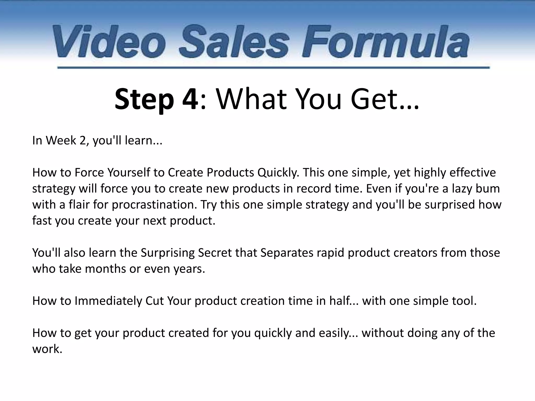 Step 4: What You Get…"But first, I want to give you the details on exactly what you're going to get when you claim your spot inside this 5-week Instant Product Creation Webinar Series.In week 1, you'll learn...7 Ways to uncover instant product ideas.How to cherrypick the best the product ideas.And even more importantly, how to turn your passion into a passive recurring revenue stream.