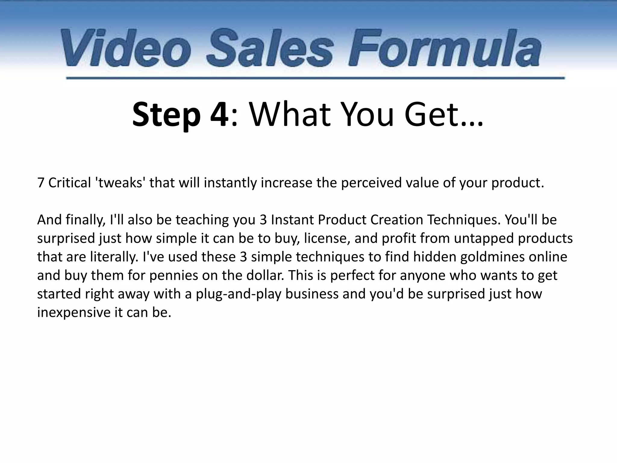Step 4: What You Get…I also reveal one of my favorite hidden websites that you can tap anytime you need extra product ideas.Along with the ONE thing you must do to test the profitability of a market. This will ensure that you have a profitable idea before you begin putting your hard-earned time and money into product creation.In week 1, you'll also learn the ONE thing you MUST include in every product to guarantee its success.The exact software and tools you need to create your very own highly profitable video and audio products. (It's MUCH easier than you might think.)Plus, as a cool bonus I'm also going to give you 14 Plug-and-Play Product Ideas that you can swipe right now and create by the end of the week.