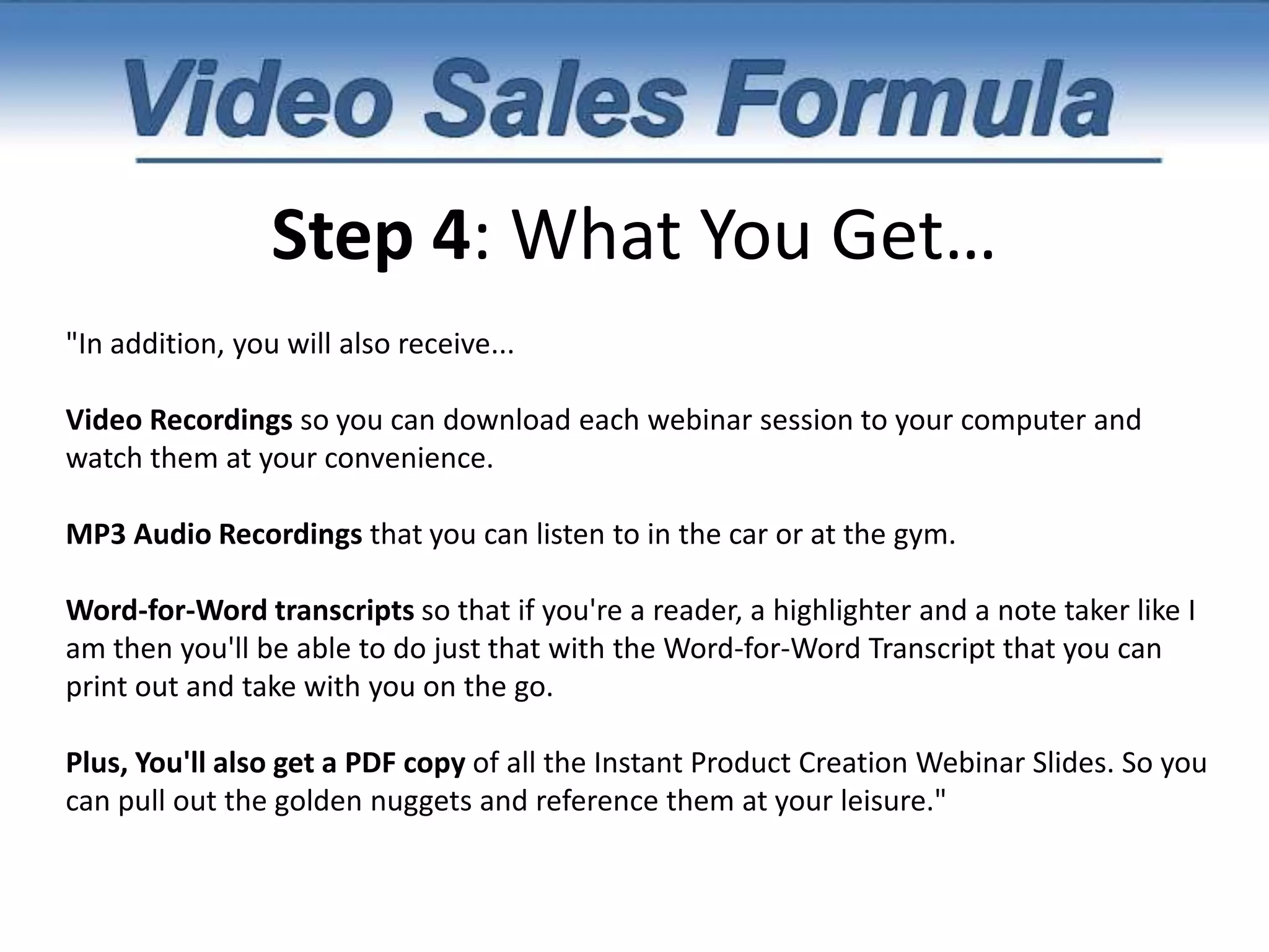 Step 4: What You Get…7 Critical 'tweaks' that will instantly increase the perceived value of your product.And finally, I'll also be teaching you 3 Instant Product Creation Techniques. You'll be surprised just how simple it can be to buy, license, and profit from untapped products that are literally. I've used these 3 simple techniques to find hidden goldmines online and buy them for pennies on the dollar. This is perfect for anyone who wants to get started right away with a plug-and-play business and you'd be surprised just how inexpensive it can be. 