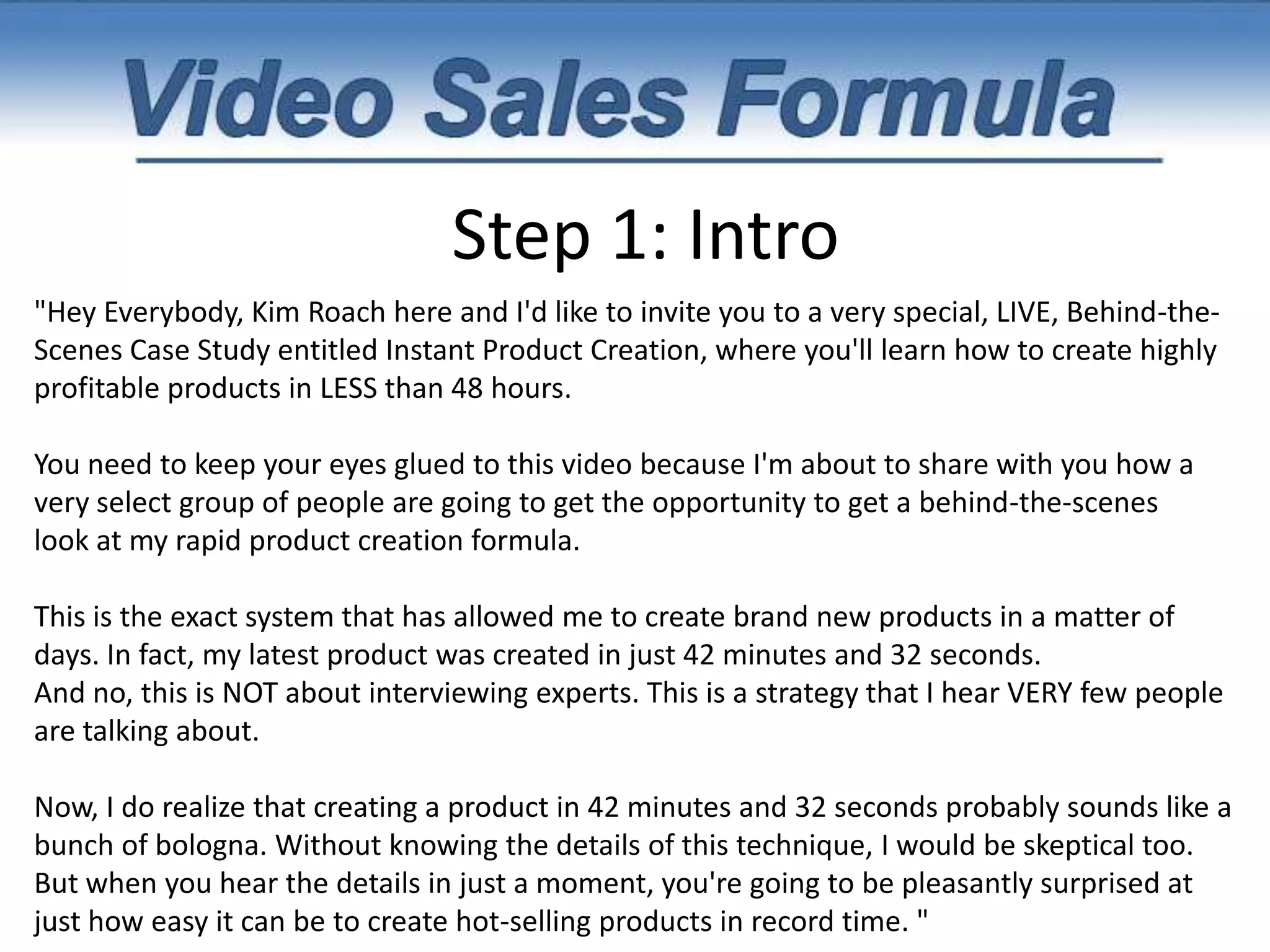 Increase Your Conversion Rates.Step 1: Intro*** Just like a traditional sales letter headline, the intro of your video MUST immediately grab your reader’s attention and rivet them to the page. In every one of your video intro's, you'll want to do 5 specific things.   1. Introduce yourself.   2. Invite them.   3. Present the headline.   4. Give them a REASON to watch your entire video.  5. Give specifics. 