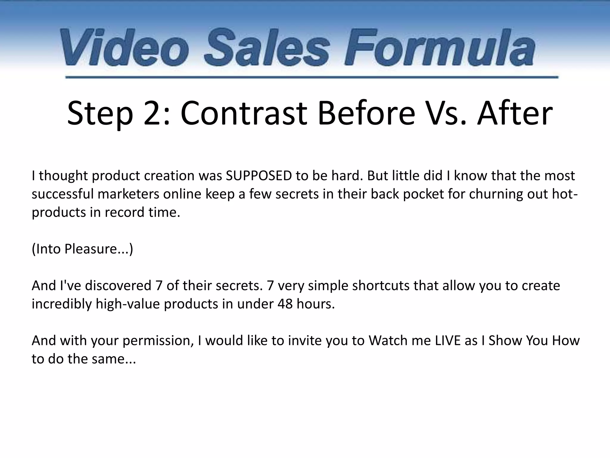 Step 2: Contrast Before Vs. After"As you probably know, there's nothing more profitable than having your own information products. Unfortunately, most people NEVER even create their first product because they think it's too time consuming. And usually, they're right! Lots of people spend MONTHS creating their product.They spend hour after hour trying to fill up hundreds of blank pages. They agonize over perfecting every little detail. In fact, this is exactly what I did 9 months ago when I created my very first product. It took me 6 months to create my first product. Months of late nights, plenty of coffee, and me racking my brain to create the best possible product. Spending half my time bleary-eyed and exhausted. 