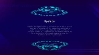 Sistema de organización y presentación de datos que se
basa en la vinculación de fragmentos textuales o
gráficos a otros fragmentos, lo cual permite al
usuario acceder a la información no necesariamente de
forma secuencial sino desde cualquiera de los
distintos ítems relacionados.
Hipertexto
 