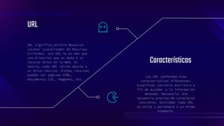 URL
URL significa Uniform Resource
Locator (Localizador de Recursos
Uniforme). Una URL no es más que
una direccion que es dada a un
recurso único en la Web. En
teoria, cada URL valida apunta a
un único recurso. Dichos recursos
pueden ser páginas HTML,
documentos CSS, imagenes, etc.
Las URL conforman tres
características diferentes:
Exactitud: Correcta escritura a
fin de acceder a la información
deseada. Secuencia: Una
secuencia precisa de caracteres
concretos. Unicidad: Cada URL
es única y pertenece a un mismo
elemento.
Características
7
 