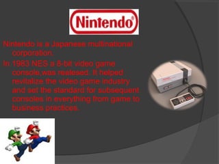 Nintendo is a Japanese multinational corporation. In 1983 NES a 8-bit video game console,was realesed. It helped revitalize the video game industry and set the standard for subsequent consoles in everything from game to business practices. 